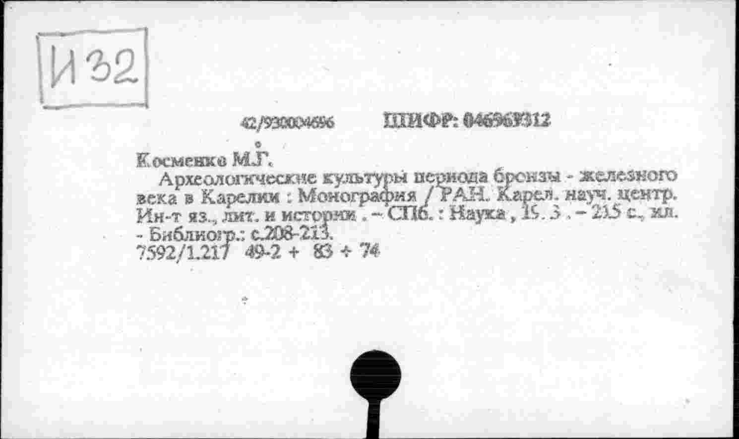 ﻿42/930KM6S6
ШИФ?: 04696ЖІ12
С
К осменкв М.Г.
Археолытсческие культуры периода бренаы - железного века в Карелии : Монография /ТАН. Карел, науч, центр. Ин-т яз., лит. и истории. ~ СПб. : Наука, 19.3. - 215 о, мл. - Библиогр.: с208-213.
7592/1.217 49-2 + 83 + 74